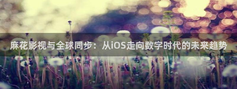 羞羞电影在线观看www：麻花影视与全球同步：从iOS走向数字时代的未来趋势